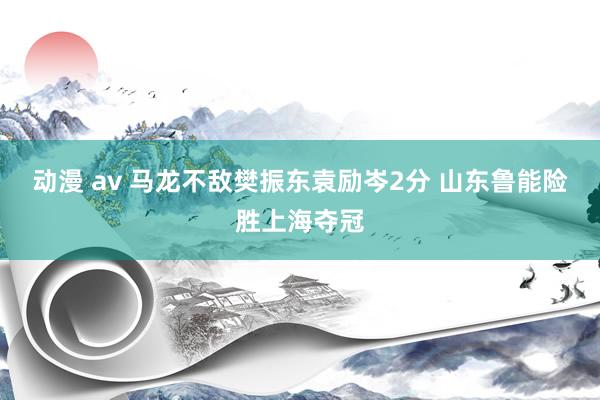 动漫 av 马龙不敌樊振东袁励岑2分 山东鲁能险胜上海夺冠