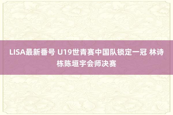 LISA最新番号 U19世青赛中国队锁定一冠 林诗栋陈垣宇会师决赛