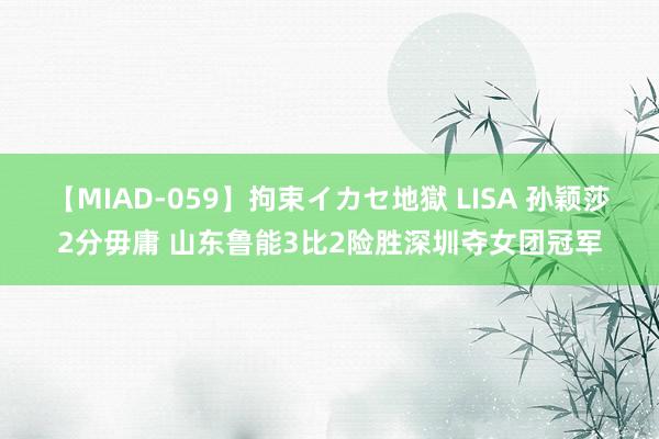 【MIAD-059】拘束イカセ地獄 LISA 孙颖莎2分毋庸 山东鲁能3比2险胜深圳夺女团冠军