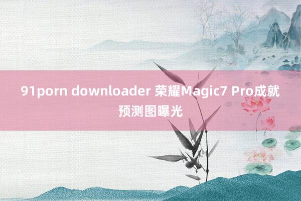 91porn downloader 荣耀Magic7 Pro成就预测图曝光