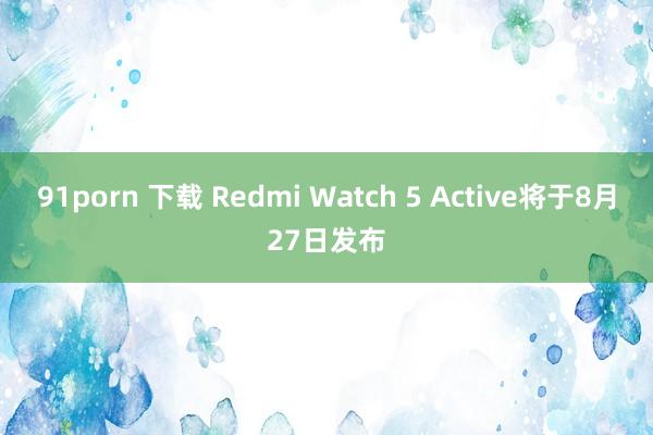 91porn 下载 Redmi Watch 5 Active将于8月27日发布