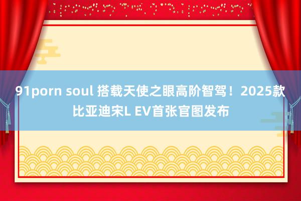 91porn soul 搭载天使之眼高阶智驾！2025款比亚迪宋L EV首张官图发布