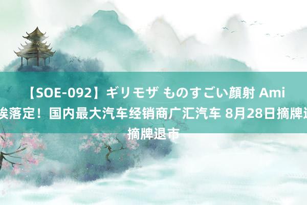 【SOE-092】ギリモザ ものすごい顔射 Ami 尘埃落定！国内最大汽车经销商广汇汽车 8月28日摘牌退市