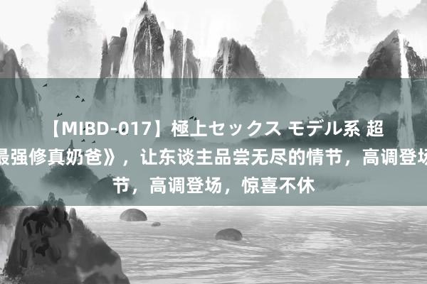 【MIBD-017】極上セックス モデル系 超高口碑的《最强修真奶爸》，让东谈主品尝无尽的情节，高调登场，惊喜不休