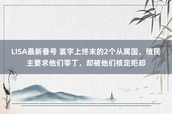 LISA最新番号 寰宇上终末的2个从属国，殖民主要求他们零丁，却被他们核定拒却