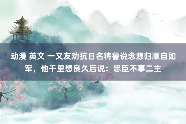 动漫 英文 一又友劝抗日名将鲁说念源归顺自如军，他千里想良久后说：忠臣不事二主