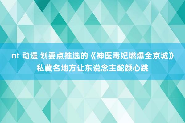 nt 动漫 划要点推选的《神医毒妃燃爆全京城》私藏名地方让东说念主酡颜心跳