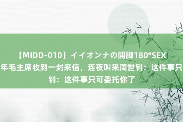 【MIDD-010】イイオンナの開脚180°SEX LISA 1949年毛主席收到一封来信，连夜叫来周世钊：这件事只可委托你了