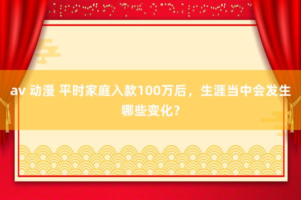 av 动漫 平时家庭入款100万后，生涯当中会发生哪些变化？