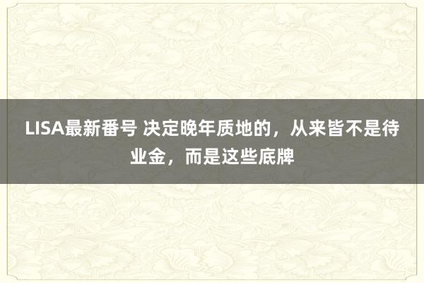 LISA最新番号 决定晚年质地的，从来皆不是待业金，而是这些底牌