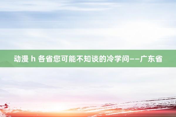 动漫 h 各省您可能不知谈的冷学问——广东省