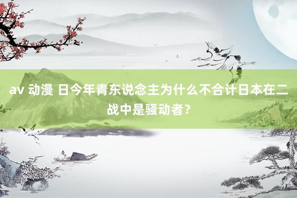 av 动漫 日今年青东说念主为什么不合计日本在二战中是骚动者？