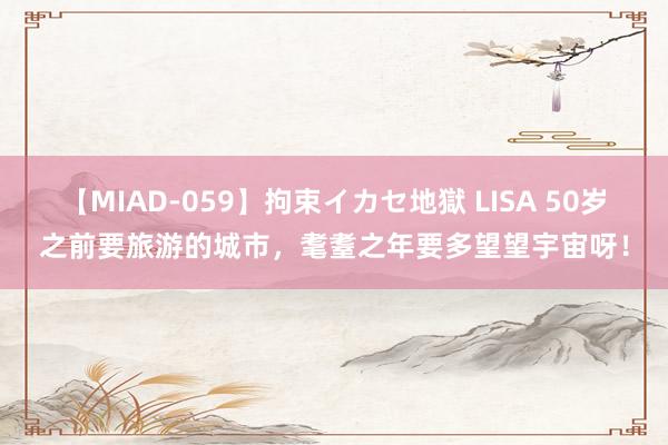 【MIAD-059】拘束イカセ地獄 LISA 50岁之前要旅游的城市，耄耋之年要多望望宇宙呀！