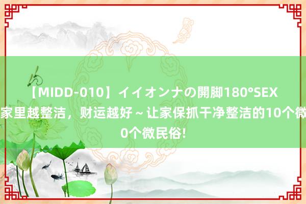 【MIDD-010】イイオンナの開脚180°SEX LISA 家里越整洁，财运越好～让家保抓干净整洁的10个微民俗!