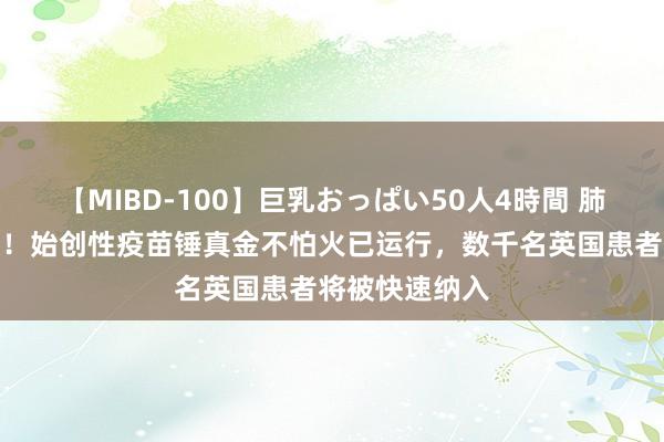 【MIBD-100】巨乳おっぱい50人4時間 肺癌治疗新晨曦！始创性疫苗锤真金不怕火已运行，数千名英国患者将被快速纳入